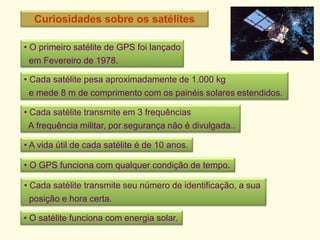 Curiosidades sobre os satélites
• O primeiro satélite de GPS foi lançado
em Fevereiro de 1978.
• Cada satélite pesa aproximadamente de 1.000 kg
e mede 8 m de comprimento com os painéis solares estendidos.
• Cada satélite transmite em 3 frequências
A frequência militar, por segurança não é divulgada..
• A vida útil de cada satélite é de 10 anos.
• O GPS funciona com qualquer condição de tempo.
• Cada satélite transmite seu número de identificação, a sua
posição e hora certa.
• O satélite funciona com energia solar.
 