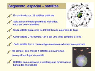 Segmento espacial – satélites
Seis planos orbitais igualmente inclinados,
cada um com 4 satélites
Cada satélite dista cerca de 20.000 Km da superfície da Terra
Cada satélite GPS demora 12h a dar uma volta completa à Terra
Cada satélite tem a bordo relógios atómicos extremamente precisos
Há sempre, pelo menos 4 satélites a enviar sinais
para qualquer lugar do planeta
Satélites com emissores e recetores que funcionam na
banda das microondas
É constituído por 24 satélites artificiais
 