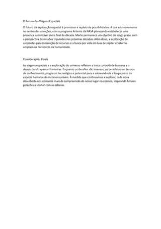 O Futuro das Viagens Espaciais
O futuro da exploração espacial é promissor e repleto de possibilidades. A Lua está novamente
no centro das atenções, com o programa Artemis da NASA planejando estabelecer uma
presença sustentável até o final da década. Marte permanece um objetivo de longo prazo, com
a perspectiva de missões tripuladas nas próximas décadas. Além disso, a exploração de
asteroides para mineração de recursos e a busca por vida em luas de Júpiter e Saturno
ampliam os horizontes da humanidade.
Considerações Finais
As viagens espaciais e a exploração do universo refletem a inata curiosidade humana e o
desejo de ultrapassar fronteiras. Enquanto os desafios são imensos, os benefícios em termos
de conhecimento, progresso tecnológico e potencial para a sobrevivência a longo prazo da
espécie humana são incomensuráveis. À medida que continuamos a explorar, cada nova
descoberta nos aproxima mais da compreensão do nosso lugar no cosmos, inspirando futuras
gerações a sonhar com as estrelas.
 