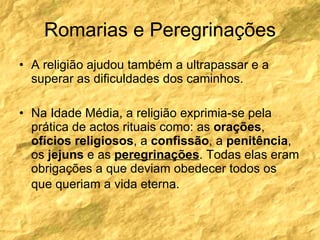 Romarias e Peregrinações A religião ajudou também a ultrapassar e a superar as dificuldades dos caminhos. Na Idade Média, a religião exprimia-se pela prática de actos rituais como: as  orações ,  ofícios   religiosos , a  confissão , a  penitência , os  jejuns  e as  peregrinações . Todas elas eram obrigações a que deviam obedecer todos os que queriam a vida eterna.   