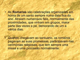 As  Romarias  são celebrações organizadas em honra de um santo sempre numa data fixa do ano. Atraiam numerosos fiéis, normalmente das proximidades, que vinham em grupos, maior parte das vezes a pé, demorando de um a vários dias. Quando chegavam ao santuário, os romeiros pagavam as suas promessas, participavam nas cerimónias religiosas, que tem sempre uma missa e uma procissão normalmente. 