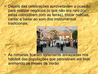 Depois das celebrações aproveitavam a ocasião para realizar negócios (o que não era raro por estas coincidirem com as feiras), trocar noticias, cantar e bailar ao som dos instrumentos tradicionais. As romarias ficaram fortemente enraizadas nos hábitos das populações que persistiram até hoje animando os meses de Verão  