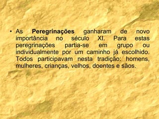 As  Peregrinações  ganharam de novo importância no século XI. Para estas peregrinações partia-se em grupo ou individualmente por um caminho já escolhido. Todos participavam nesta tradição: homens, mulheres, crianças, velhos, doentes e sãos. 