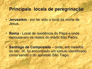 Jerusalém  - por ter sido o local da morte de Jesus. Roma  - Local de residência do Papa e onde repousavam os restos do mártir São Pedro. Santiago de Compostela  – onde, em meados do séc. IX, foi encontrado um túmulo identificado como sendo o do apóstolo São Tiago.  Principais  locais de peregrinação 