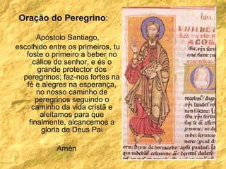 Oração do Peregrino : Apóstolo Santiago, escolhido entre os primeiros, tu foste o primeiro a beber no cálice do senhor, e és o grande protector dos peregrinos; faz-nos fortes na fé e alegres na esperança, no nosso caminho de peregrinos seguindo o caminho da vida cristã e aleitamos para que finalmente, alcancemos a gloria de Deus Pai Amén  