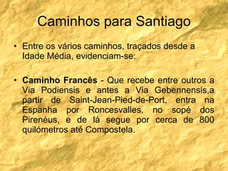 Caminhos para Santiago Entre os vários caminhos, traçados desde a Idade Média, evidenciam-se: Caminho Francês  - Que recebe entre outros a Via Podiensis e antes a Via Gebennensis,a partir de Saint-Jean-Pied-de-Port, entra na Espanha por Roncesvalles, no sopé dos Pirenéus, e de lá segue por cerca de 800 quilómetros até Compostela. 
