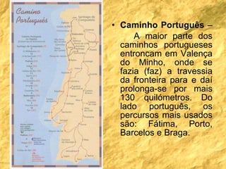 Caminho Português  –  A maior parte dos caminhos portugueses entroncam em Valença do Minho, onde se fazia (faz) a travessia da fronteira para e daí prolonga-se por mais 130 quilómetros. Do lado português, os percursos mais usados são: Fátima, Porto, Barcelos e Braga.  