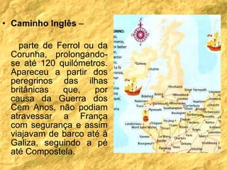 Caminho Inglês  –  parte de Ferrol ou da Corunha, prolongando-se até 120 quilómetros. Apareceu a partir dos peregrinos das ilhas britânicas que, por causa da Guerra dos Cem Anos, não podiam atravessar a França com segurança e assim viajavam de barco até à Galiza, seguindo a pé até Compostela. 