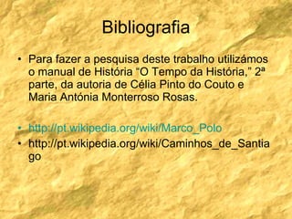 Bibliografia Para fazer a pesquisa deste trabalho utilizámos o manual de História “O Tempo da História,” 2ª parte, da autoria de Célia Pinto do Couto e Maria Antónia Monterroso Rosas. http://pt.wikipedia.org/wiki/Marco_Polo http://pt.wikipedia.org/wiki/Caminhos_de_Santiago 