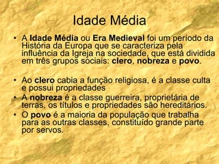 Idade Média A  Idade Média  ou  Era Medieval  foi um período da História da Europa que se caracteriza pela influência da Igreja na sociedade, que está dividida em três grupos sociais:  clero ,  nobreza  e  povo .  Ao  clero  cabia a função religiosa, é a classe culta e possui propriedades A  nobreza  é a classe guerreira, proprietária de terras, os títulos e propriedades são hereditários. O  povo  é a maioria da população que trabalha para as outras classes, constituído grande parte por servos. 