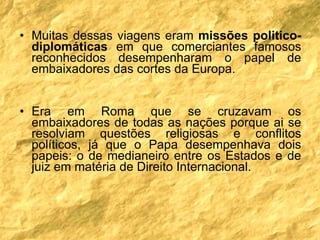 Muitas dessas viagens eram  missões politico-diplomáticas  em que comerciantes famosos reconhecidos desempenharam o papel de embaixadores das cortes da Europa.  Era em Roma que se cruzavam os embaixadores de todas as nações porque ai se resolviam questões religiosas e conflitos políticos, já que o Papa desempenhava dois papeis: o de medianeiro entre os Estados e de juiz em matéria de Direito Internacional. 