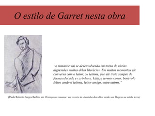 O estilo de Garret nesta obra

“o romance vai se desenvolvendo em torno de várias
digressões muitas delas literárias. Em muitos momentos ele
conversa com o leitor, ou leitora, que ele trata sempre de
forma educada e carinhosa. Utiliza termos como: benévolo
leitor, amável leitora, leitor amigo, entre outros.”

(Paulo Roberto Borges Berlim, em O tempo no romance: um recorte da Joaninha dos olhos verdes em Viagens na minha terra)

 