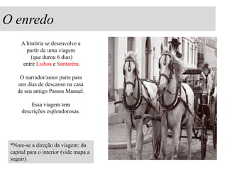 O enredo
A história se desenvolve a
partir de uma viagem
(que durou 6 dias)
entre Lisboa e Santarém.
O narrador/autor parte para
uns dias de descanso na casa
de seu amigo Passos Manuel.

Essa viagem tem
descrições esplendorosas.

*Note-se a direção da viagem: da
capital para o interior (vide mapa a
seguir).

 