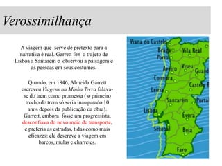 Verossimilhança
A viagem que serve de pretexto para a
narrativa é real. Garrett fez o trajeto de
Lisboa a Santarém e observou a paisagem e
as pessoas em seus costumes.
Quando, em 1846, Almeida Garrett
escreveu Viagens na Minha Terra falavase do trem como promessa ( o primeiro
trecho de trem só seria inaugurado 10
anos depois da publicação da obra).
Garrett, embora fosse um progressista,
desconfiava do novo meio de transporte,
e preferia as estradas, tidas como mais
eficazes: ele descreve a viagem em
barcos, mulas e charretes.

 