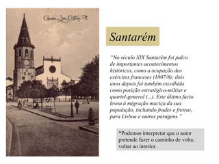 Santarém
“No século XIX Santarém foi palco
de importantes acontecimentos
históricos, como a ocupação dos
exércitos franceses (1807/8); dois
anos depois foi também escolhida
como posição estratégico-militar e
quartel-general (...). Este último facto
levou à migração maciça da sua
população, incluindo frades e freiras,
para Lisboa e outras paragens.”
*Podemos interpretar que o autor
pretende fazer o caminho de volta;
voltar ao interior.

 