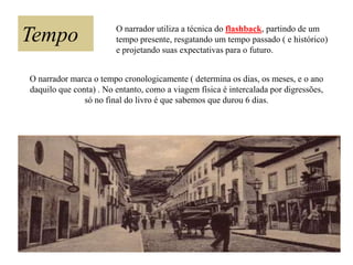 Tempo

O narrador utiliza a técnica do flashback, partindo de um
tempo presente, resgatando um tempo passado ( e histórico)
e projetando suas expectativas para o futuro.

O narrador marca o tempo cronologicamente ( determina os dias, os meses, e o ano
daquilo que conta) . No entanto, como a viagem física é intercalada por digressões,
só no final do livro é que sabemos que durou 6 dias.

 