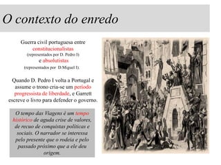 O contexto do enredo
Guerra civil portuguesa entre
constitucionalistas
(representados por D. Pedro I)

e absolutistas
(representados por D.Miguel I).

Quando D. Pedro I volta a Portugal e
assume o trono cria-se um período
progressista de liberdade, e Garrett
escreve o livro para defender o governo.
O tempo das Viagens é um tempo
histórico de aguda crise de valores,
de recuo de conquistas políticas e
sociais. O narrador se interessa
pelo presente que o rodeia e pelo
passado próximo que a ele deu
origem.

 