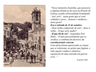 “Nesse momento Joaninha, que passeava
a alguma distância da casa na direção de
Lisboa, acudiu sobressaltada brandando:
- Avó, avó!... tanta gente que aí vem!
soldados e povo... homens e mulheres...
tanta gente!
Era a retirada de 11 de outubro.
- Deus tenha compaixão de nós! - disse a
velha. - O que será, padre?
- O que há de ser! - respondeu Frei
Dinis. - O meu pressentimento que se
verifica; o combate foi decisivo, os
constitucionais vencem.
Com efeito foram aparecendo as tropas
que se retiravam, as gentes que fugiam, e
todo aquele confuso e doloroso
espetáculo de uma retirada em guerra
civil...”
(capítulo XIX)

 