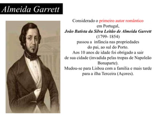 Almeida Garrett
Considerado o primeiro autor romântico
em Portugal,
João Batista da Silva Leitão de Almeida Garrett
(1799- 1854)
passou a infância nas propriedades
do pai, ao sul do Porto.
Aos 10 anos de idade foi obrigado a sair
de sua cidade (invadida pelas tropas de Napoleão
Bonaparte).
Mudou-se para Lisboa com a família e mais tarde
para a ilha Terceira (Açores).

 