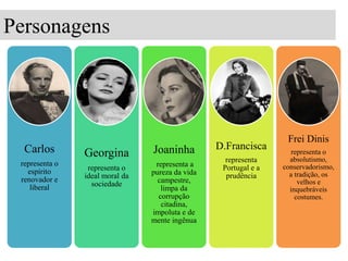 Personagens

Carlos
representa o
espírito
renovador e
liberal

Georgina

Joaninha

representa o
ideal moral da
sociedade

representa a
pureza da vida
campestre,
limpa da
corrupção
citadina,
impoluta e de
mente ingênua

D.Francisca
representa
Portugal e a
prudência

Frei Dinis
representa o
absolutismo,
conservadorismo,
a tradição, os
velhos e
inquebráveis
costumes.

 