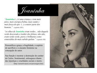 “Joaninha (...) é uma criança, e tem mais
juízo, mais energia d'alma, mais saúde e
mais força do que (...) a maior parte dos
homens.” (capítulo XIX )
“os olhos de Joaninha eram verdes... não daquele
verde descorado e traidor dos felinos, não não,
eram verde-verde, puros e brilhantes como
esmeraldas do mais subido quilate.” (capítulo XII)
Personifica a graça, a fragilidade, o espírito
de sacrifício e o encanto feminino na
concepção do autor.
Sua função é mostrar a destruição do caráter
de Carlos. Sentimental, enlouquece diante
das injustiças e crueldades sociais e morre.
(http://martarib.tripod.com/personagens.htm)

 