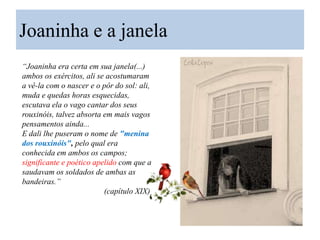 Joaninha e a janela
“Joaninha era certa em sua janela(...)
ambos os exércitos, ali se acostumaram
a vê-la com o nascer e o pôr do sol: ali,
muda e quedas horas esquecidas,
escutava ela o vago cantar dos seus
rouxinóis, talvez absorta em mais vagos
pensamentos ainda...
E dali lhe puseram o nome de "menina
dos rouxinóis", pelo qual era
conhecida em ambos os campos;
significante e poético apelido com que a
saudavam os soldados de ambas as
bandeiras.”
(capítulo XIX)

 