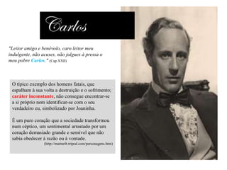 "Leitor amigo e benévolo, caro leitor meu
indulgente, não acuses, não julgues à pressa o
meu pobre Carlos." (Cap.XXII)

O típico exemplo dos homens fatais, que
espalham à sua volta a destruição e o sofrimento;
caráter inconstante, não consegue encontrar-se
a si próprio nem identificar-se com o seu
verdadeiro eu, simbolizado por Joaninha.

É um puro coração que a sociedade transformou
num céptico, um sentimental arrastado por um
coração demasiado grande e sensível que não
sabia obedecer à razão ou à vontade.
(http://martarib.tripod.com/personagens.htm)

 