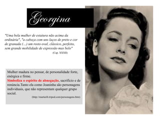 "Uma bela mulher de estatura não acima da
ordinária", "a cabeça com uns laços de preto e cor
de granada (…) um rosto oval, clássico, perfeito,
sem grande mobilidade de expressão mas belo"
(Cap. XXXII)

Mulher madura no pensar, de personalidade forte,
enérgica e firme.
Simboliza o espírito de abnegação, sacrifício e de
renúncia.Tanto ela como Joaninha são personagens
individuais, que não representam qualquer grupo
social.
(http://martarib.tripod.com/personagens.htm)

 