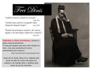 "católico sincero e frade no coração“
(cap. XV)

"o frade mais austero e pregador mais
eloquente daquele tempo“
(cap. XVI)
"homem de princípios austeros, de crenças
rígidas e de uma lógica inflexível e teimosa".
(cap. XV)

Simboliza as ideias absolutistas, encarna a
ideia cristã da penitência.
É uma personagem que tem como função na
obra criar uma atmosfera de terror,
atormentado pelo remorso.
(http://martarib.tripod.com/personagens.htm)

Antes de ser frade, Dinis foi o culpado pela
morte da mãe de Carlos (de quem era
amante) e do marido dela, e também pela
morte do pai de Joaninha.

 