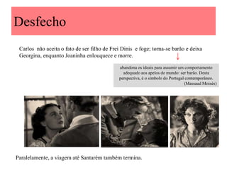 Desfecho
Carlos não aceita o fato de ser filho de Frei Dinis e foge; torna-se barão e deixa
Georgina, enquanto Joaninha enlouquece e morre.
abandona os ideais para assumir um comportamento
adequado aos apelos do mundo: ser barão. Desta
perspectiva, é o símbolo do Portugal contemporâneo.
(Massaud Moisés)

Paralelamente, a viagem até Santarém também termina.

 
