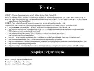Fontes
GARRETT, Almeida. Viagens na minha terra. 3° edição. Lisboa: Sá da Costa, 1974.
MOISÉS, Massaud (dir.). A literatura portuguesa em perspectiva: Romantismo e Realismo. vol. 3. São Paulo: Atlas, 1994, p. 39.
FONTES, Isabel. Disponível em http://www.mundovestibular.com.br/articles/4367/1/VIAGENS-NA-MINHA-TERRA---Almeida
Garret-Resumo/Paacutegina1.html
BERLIM, Paulo Roberto Borges. O tempo no romance: um recorte da Joaninha dos olhos verde
disponível em: www.letras.ufpr.br/documentos/graduacao/monografias/ss_2008/paulo_roberto_borges_berlim.pdf
•
http://pt.shvoong.com/books/1942732-an%C3%A1lise-livro-viagens-na-minha/#ixzz1oegoWT4k
•
http://noticias.universia.com.br/destaque/noticia/2012/02/24/913540/estude-os-livros-obrigatorios-da-fuvest-e-unicamp2013-viagens-na-minha-terra-almeida-garret.html
•
http://alpendredalua.blogspot.com/2011/12/notacoes-os-pobres-i-de-almeida-garrett.html
•
http://martarib.tripod.com/biografia.htm
•
http://ww1.rtp.pt/icmblogs/rtp/grandeslivros/?k=Viagens-na-Minha-Terra.rtp&post=11408 http://www.lithis.net/25
•
http://nelsonsouzza.blogspot.com/2010/08/este-inferno-de-amar-almeida-garrett.html
•
http://www.notapositiva.com/trab_estudantes/trab_estudantes/portugues/portugues_trabalhos/fichaleituraalmeidagarrett.htm
•
http://martarib.tripod.com/personagens.htm
•
http://www.artigos.com/artigos/humanas/artes-e-literatura/simbolos-e-imagens-em-viagens-na-minha-terra-2473/artigo/

Pesquisa e organização
Profa. Cláudia Heloísa Cunha Andria
Licenciada em Letras – Unisantos
Contato: clauheloisa@yahoo.com.br

 