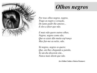 Olhos negros
Por teus olhos negros, negros,
Trago eu negro o coração,
De tanto pedir-lhe amores...
E eles a dizer que não.
E mais não quero outros olhos,
Negros, negros como são;
Que os azuis dão muita esp'rança
Mas fiar-me eu neles, não.
Só negros, negros os quero;
Que, em lhes chegando a paixão,
Se um dia disserem sim...
Nunca mais dizem que não.
(in «Folhas Caídas e Outros Poemas»)

 