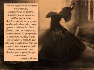 " Há três espécies de mulheres
neste mundo:
a mulher que se admira,
a mulher que se deseja e a
mulher que se ama.
A beleza, o espírito, a graça,
os dotes da alma e do corpo
geram a admiração. Certas
formas, certo ar voluptuoso,
criam o desejo. O que produz
o amor não se sabe; é tudo
isto às vezes; é mais do que
isto, não é nada disto. Não sei
o que é; mas sei que se pode
admirar uma mulher sem a
desejar, que se pode desejar
sem a amar.”
Cap. 44, Viagens na minha terra

 