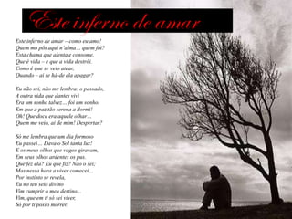 Este inferno de amar – como eu amo!
Quem mo pôs aqui n’alma… quem foi?
Esta chama que alenta e consome,
Que é vida – e que a vida destrói.
Como é que se veio atear,
Quando – ai se há-de ela apagar?
Eu não sei, não me lembra: o passado,
A outra vida que dantes vivi
Era um sonho talvez… foi um sonho.
Em que a paz tão serena a dormi!
Oh! Que doce era aquele olhar…
Quem me veio, ai de mim! Despertar?
Só me lembra que um dia formoso
Eu passei… Dava o Sol tanta luz!
E os meus olhos que vagos giravam,
Em seus olhos ardentes os pus.
Que fez ela? Eu que fiz? Não o sei;
Mas nessa hora a viver comecei…
Por instinto se revela,
Eu no teu seio divino
Vim cumprir o meu destino...
Vim, que em ti só sei viver,
Só por ti posso morrer.

 