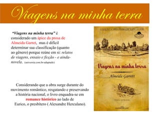 “Viagens na minha terra” é
considerado um ápice da prosa de
Almeida Garret, mas é difícil
determinar sua classificação (quanto
ao gênero) porque reúne em si: relatos
de viagens, ensaio e ficção - e aindanovela. (universia.com.br-adaptado)

Considerando que a obra surge durante do
movimento romântico, resgatando e preservando
a história nacional, o livro enquadra-se em
romance histórico ao lado de
Eurico, o presbítero ( Alexandre Herculano).

 