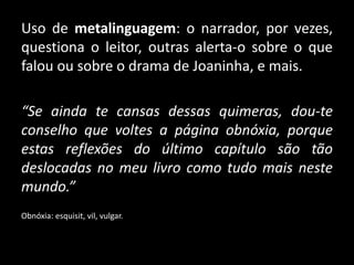 Uso de metalinguagem: o narrador, por vezes,
questiona o leitor, outras alerta-o sobre o que
falou ou sobre o drama de Joaninha, e mais.
“Se ainda te cansas dessas quimeras, dou-te
conselho que voltes a página obnóxia, porque
estas reflexões do último capítulo são tão
deslocadas no meu livro como tudo mais neste
mundo.”
Obnóxia: esquisit, vil, vulgar.
 