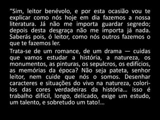 “Sim, leitor benévolo, e por esta ocasião vou te
explicar como nós hoje em dia fazemos a nossa
literatura. Já não me importa guardar segredo;
depois desta desgraça não me importa já nada.
Saberás pois, ó leitor, como nós outros fazemos o
que te fazemos ler.
Trata-se de um romance, de um drama — cuidas
que vamos estudar a história, a natureza, os
monumentos, as pinturas, os sepulcros, os edifícios,
as memórias da época? Não seja pateta, senhor
leitor, nem cuide que nós o somos. Desenhar
caracteres e situações do vivo na natureza, colori-
los das cores verdadeiras da história… isso é
trabalho difícil, longo, delicado, exige um estudo,
um talento, e sobretudo um tato!…
 