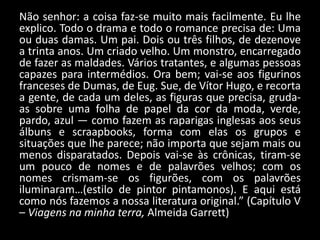 Não senhor: a coisa faz-se muito mais facilmente. Eu lhe
explico. Todo o drama e todo o romance precisa de: Uma
ou duas damas. Um pai. Dois ou três filhos, de dezenove
a trinta anos. Um criado velho. Um monstro, encarregado
de fazer as maldades. Vários tratantes, e algumas pessoas
capazes para intermédios. Ora bem; vai-se aos figurinos
franceses de Dumas, de Eug. Sue, de Vítor Hugo, e recorta
a gente, de cada um deles, as figuras que precisa, gruda-
as sobre uma folha de papel da cor da moda, verde,
pardo, azul — como fazem as raparigas inglesas aos seus
álbuns e scraapbooks, forma com elas os grupos e
situações que lhe parece; não importa que sejam mais ou
menos disparatados. Depois vai-se às crônicas, tiram-se
um pouco de nomes e de palavrões velhos; com os
nomes crismam-se os figurões, com os palavrões
iluminaram…(estilo de pintor pintamonos). E aqui está
como nós fazemos a nossa literatura original.” (Capítulo V
– Viagens na minha terra, Almeida Garrett)
 