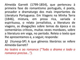 Almeida Garrett (1799-1854), que pertenceu à
primeira fase do romantismo português, é poeta,
prosador e dramaturgo dos mais importantes da
Literatura Portuguesa. Em Viagens na Minha Terra
(1846), mistura, em prosa rica, variada e
espirituosa, o relato jornalístico, a literatura de
viagens, as divagações sobre temas da época e os
comentários críticos, muitas vezes mordazes, sobre
a literatura em voga, no período. Releia o texto que
lhe apresentamos e, a seguir, responda:
1) (Vunesp-SP) A que gêneros literários se refere
Almeida Garrett?
Ao teatro e ao romance (“Todo o drama e todo o
romance precisa...”).
 