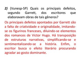 2) (Vunesp-SP) Quais os principais defeitos,
segundo Garrett, dos escritores que
elaboravam obras de tais gêneros?
Os principais defeitos apontados por Garrett são
a falta de criatividade e originalidade, imitando-
se os figurinos franceses, diluindo-se elementos
dos romances de Victor Hugo. Há transposição
de estruturas narrativas, simplificando-se e
sentimentalizando-se a história. Enfim, o
escritor busca o efeito literário procurando
agradar ao gosto dominante.
 