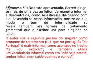 3)(Vunesp-SP) No texto apresentado, Garrett dirige-
se mais de uma vez ao leitor, de maneira informal
e descontraída, como se estivesse dialogando com
ele. Baseando-se nessa informação, mostre de que
modo o tom de informalidade se
revela também nas formas de tratamento
gramatical que o escritor usa para dirigir-se ao
leitor.
O autor usa a segunda pessoa do singular como
pronome de tratamento (tu), que no português ”de
Portugal” é mais informal, como acontece no trecho
“te vou explicar”; e também utiliza
um vocabulário informal como em “não seja pateta,
senhor leitor, nem cuide que nos o somos”.
 