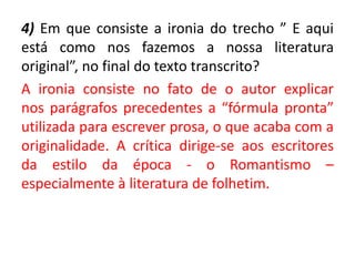 4) Em que consiste a ironia do trecho ” E aqui
está como nos fazemos a nossa literatura
original”, no final do texto transcrito?
A ironia consiste no fato de o autor explicar
nos parágrafos precedentes a “fórmula pronta”
utilizada para escrever prosa, o que acaba com a
originalidade. A crítica dirige-se aos escritores
da estilo da época - o Romantismo –
especialmente à literatura de folhetim.
 