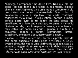 “Começo a arrepender-me deste livro. Não que ele me
canse; eu não tenho que fazer; e, realmente, expedir
alguns magros capítulos para esse mundo sempre é tarefa
que distrai um pouco da eternidade. Mas o livro é
enfadonho, cheira a sepulcro, traz certa contração
cadavérica; vício grave, e aliás ínfimo, porque o maior
defeito deste livro és tu, leitor. Tu tens pressa de
envelhecer, e o livro anda devagar; tu amas a narração
direta e nutrida, o estilo regular e fluente, e este livro e o
meu estilo são como os ébrios, guinam à direita e à
esquerda, andam e param, resmungam, urram,
gargalham, ameaçam o céu, escorregam e caem…
E caem! — Folhas misérrimas do meu cipreste, heis de
cair, como quaisquer outras belas e vistosas; e, se eu
tivesse olhos, dar-vos-ia uma lágrima de saudade. Esta é a
grande vantagem da morte, que, se não deixa boca para
rir, também não deixa olhos para chorar… Heis de cair.”
(Machado de Assis, Memórias Póstumas de Brás Cubas)
 