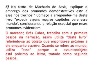 6) No texto de Machado de Assis, explique o
emprego dos pronomes demonstrativos este e
esse nos trechos “ Começo a arrepender-me deste
livro “expedir alguns magros capítulos para esse
mundo”, considerando a relação espacial que esses
pronomes evidenciam.
O narrador, Brás Cubas, trabalha com a primeira
pessoa na narração, assim utiliza “deste livro”
referindo-se ao objeto que encontra-se próximo a
ele enquanto escreve. Quando se refere ao mundo,
utiliza “esse” porque o assunto/objeto
está próximo ao leitor, tratado como segunda
pessoa.
 