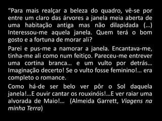 “Para mais realçar a beleza do quadro, vê-se por
entre um claro das árvores a janela meia aberta de
uma habitação antiga mas não dilapidada (…)
Interessou-me aquela janela. Quem terá o bom
gosto e a fortuna de morar ali?
Parei e pus-me a namorar a janela. Encantava-me,
tinha-me ali como num feitiço. Pareceu-me entrever
uma cortina branca… e um vulto por detrás…
Imaginação decerto! Se o vulto fosse feminino!… era
completo o romance.
Como há-de ser belo ver pôr o Sol daquela
janela!…E ouvir cantar os rouxinóis!…E ver raiar uma
alvorada de Maio!… (Almeida Garrett, Viagens na
minha Terra)
 