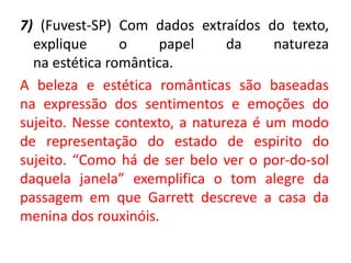 7) (Fuvest-SP) Com dados extraídos do texto,
explique o papel da natureza
na estética romântica.
A beleza e estética românticas são baseadas
na expressão dos sentimentos e emoções do
sujeito. Nesse contexto, a natureza é um modo
de representação do estado de espirito do
sujeito. “Como há de ser belo ver o por-do-sol
daquela janela” exemplifica o tom alegre da
passagem em que Garrett descreve a casa da
menina dos rouxinóis.
 