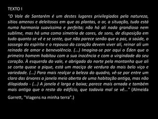 TEXTO I
"O Vale de Santarém é um destes lugares privilegiados pela natureza,
sítios amenos e deleitosos em que as plantas, o ar, a situação, tudo está
numa harmonia suavíssima e perfeita; não há ali nada grandioso nem
sublime, mas há uma como simetria de cores, de sons, de disposição em
tudo quanto se vê e se sente, que não parece senão que a paz, a saúde, o
sossego do espírito e o repouso do coração devem viver ali, reinar ali um
reinado de amor e benevolência. (...) Imagina-se por aqui o Éden que o
primeiro homem habitou com a sua inocência e com a virgindade do seu
coração. À esquerda do vale, e abrigado do norte pela montanha que ali
se corta quase a pique, está um maciço de verdura do mais belo viço e
variedade. (...) Para mais realçar a beleza do quadro, vê-se por entre um
claro das árvores a janela meio aberta de uma habitação antiga, mas não
dilapidada - (...) A janela é larga e baixa; parece mais ornada e também
mais antiga que o resto do edifício, que todavia mal se vê..." (Almeida
Garrett, "Viagens na minha terra".)
 