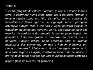TEXTO II:
"Depois, fatigado do esforço supremo, [o rio] se estende sobre a
terra, e adormece numa linda bacia que a natureza formou, e
onde o recebe como um leito de noiva, sob as cortinas de
trepadeiras e flores agrestes. A vegetação nessas paragens
ostentava outrora todo o seu luxo e vigor; florestas virgens se
estendiam ao longo das margens do rio, que corria no meio das
arcarias de verdura e dos capitéis formados pelos leques das
palmeiras. Tudo era grande e pomposo no cenário que a
natureza, sublime artista, tinha decorado para os dramas
majestosos dos elementos, em que o homem é apenas um
simples comparsa.(...) Entretanto, via-se à margem direita do rio
uma casa larga e espaçosa, construída sobre uma eminência e
protegida de todos os lados por uma muralha de rocha cortada a
pique." (José de Alencar, "O guarani".)
 