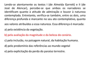 Lendo-se atentamente os textos I (de Almeida Garrett) e II (de
José de Alencar), percebe-se que ambos os narradores se
identificam quanto à atitude de admiração e louvor à natureza
contemplada. Entretanto, verifica-se também, entre os dois, uma
diferença profunda e marcante no seu ato contemplativo, quanto
aos valores atribuídos a essa natureza. Essa diferença é marcada:
a) pela existência da vegetação.
b) pela avaliação da magnitude e da beleza do cenário.
c) pela inclusão, na paisagem natural, da habitação humana.
d) pelo predomínio das referências ao mundo vegetal
e) pela explicitação da perda do paraíso terrestre.
 
