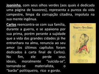 Joaninha, com seus olhos verdes (aos quais é dedicada
uma página de louvores), representa a pureza da vida
campestre, limpa da corrupção citadina, impoluta na
sua mente ingênua.
Carlos reencontra-se com sua família,
durante a guerra, e se apaixona por
sua prima, porém perante a sujidade
que a vida das grandes cidades já lhe
entranhara na alma, renuncia ao seu
amor (os últimos capítulos foram
dedicados à carta final de Carlos).
No fim, ele perde seus
ideais, moralmente “suicida-se”,
tornando-se materialista, o
“barão” politiqueiro, rico e gordo.
 